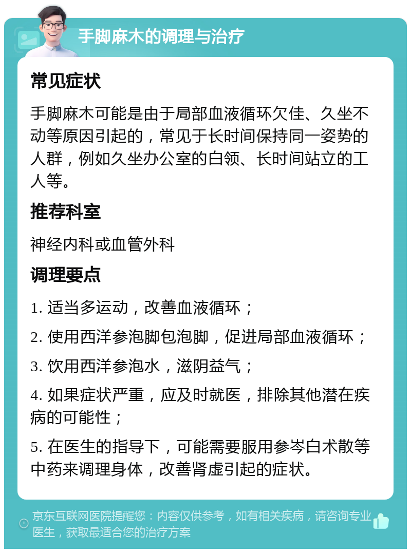 手脚麻木的调理与治疗 常见症状 手脚麻木可能是由于局部血液循环欠佳、久坐不动等原因引起的，常见于长时间保持同一姿势的人群，例如久坐办公室的白领、长时间站立的工人等。 推荐科室 神经内科或血管外科 调理要点 1. 适当多运动，改善血液循环； 2. 使用西洋参泡脚包泡脚，促进局部血液循环； 3. 饮用西洋参泡水，滋阴益气； 4. 如果症状严重，应及时就医，排除其他潜在疾病的可能性； 5. 在医生的指导下，可能需要服用参岑白术散等中药来调理身体，改善肾虚引起的症状。