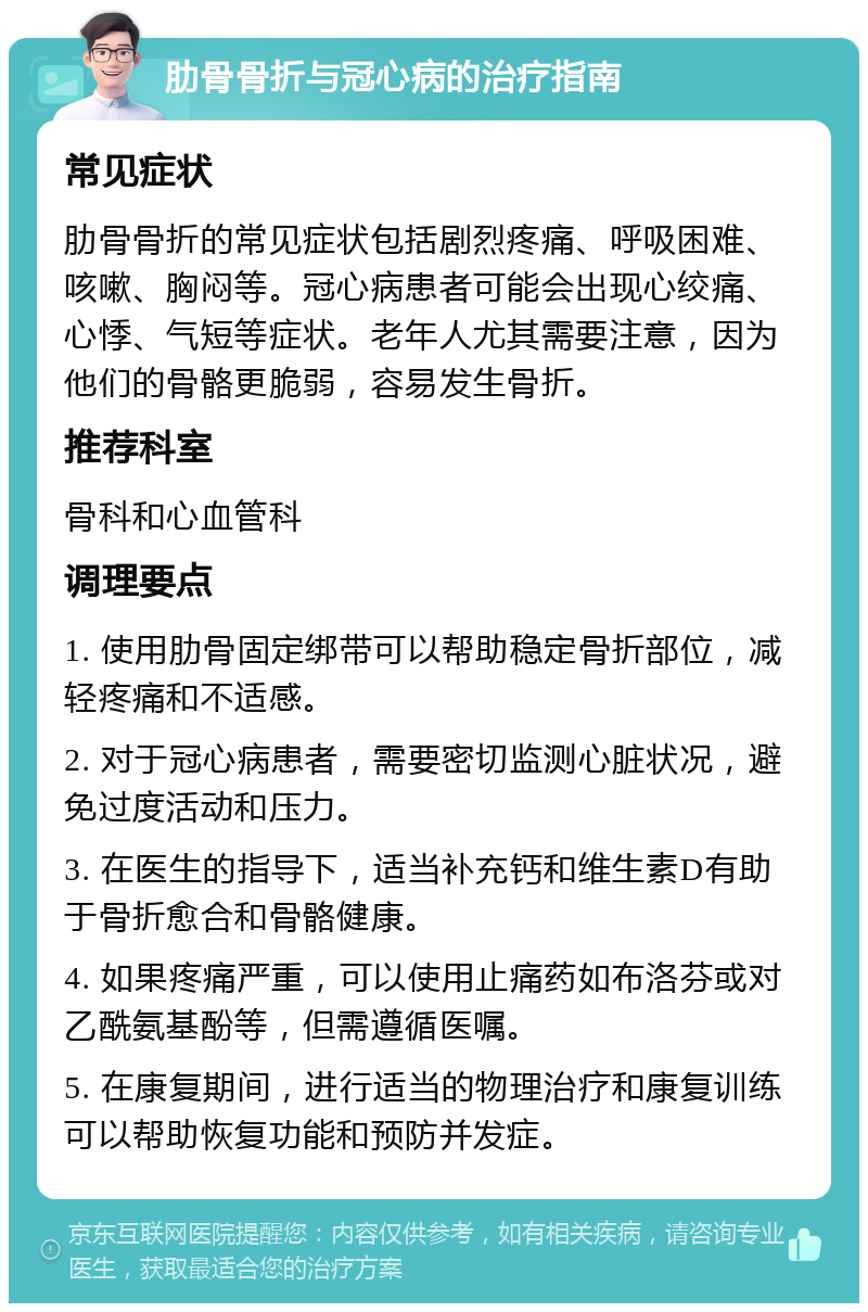 肋骨骨折与冠心病的治疗指南 常见症状 肋骨骨折的常见症状包括剧烈疼痛、呼吸困难、咳嗽、胸闷等。冠心病患者可能会出现心绞痛、心悸、气短等症状。老年人尤其需要注意，因为他们的骨骼更脆弱，容易发生骨折。 推荐科室 骨科和心血管科 调理要点 1. 使用肋骨固定绑带可以帮助稳定骨折部位，减轻疼痛和不适感。 2. 对于冠心病患者，需要密切监测心脏状况，避免过度活动和压力。 3. 在医生的指导下，适当补充钙和维生素D有助于骨折愈合和骨骼健康。 4. 如果疼痛严重，可以使用止痛药如布洛芬或对乙酰氨基酚等，但需遵循医嘱。 5. 在康复期间，进行适当的物理治疗和康复训练可以帮助恢复功能和预防并发症。