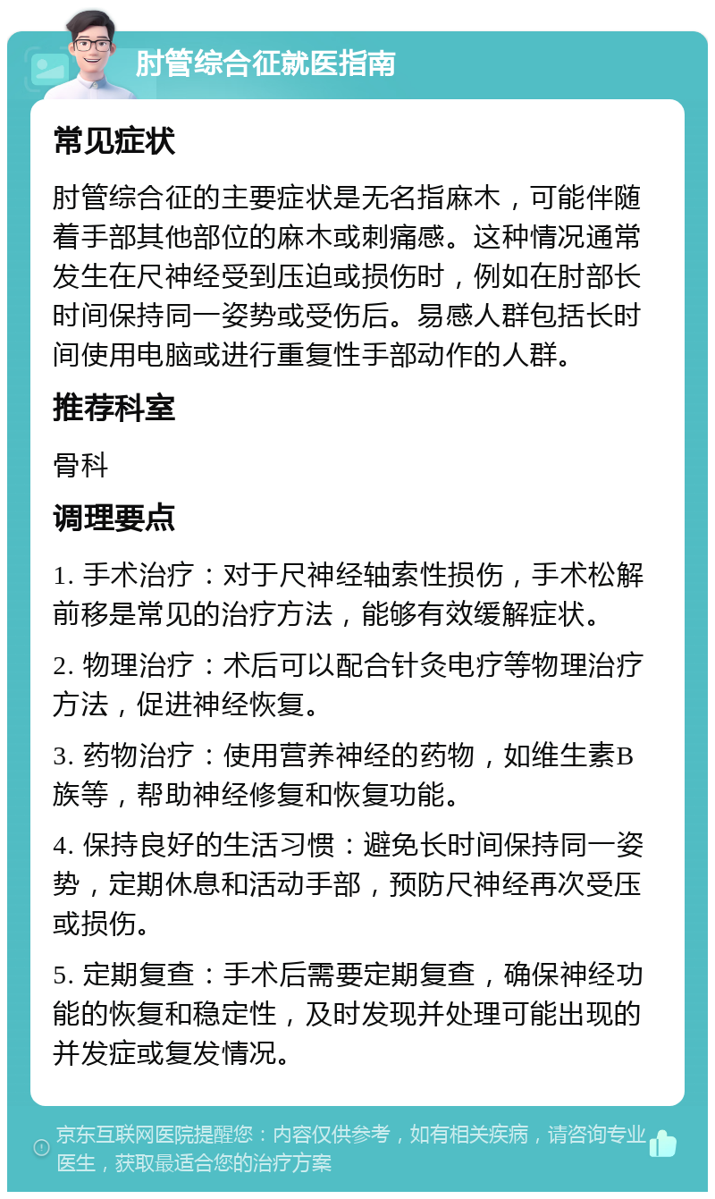 肘管综合征就医指南 常见症状 肘管综合征的主要症状是无名指麻木，可能伴随着手部其他部位的麻木或刺痛感。这种情况通常发生在尺神经受到压迫或损伤时，例如在肘部长时间保持同一姿势或受伤后。易感人群包括长时间使用电脑或进行重复性手部动作的人群。 推荐科室 骨科 调理要点 1. 手术治疗：对于尺神经轴索性损伤，手术松解前移是常见的治疗方法，能够有效缓解症状。 2. 物理治疗：术后可以配合针灸电疗等物理治疗方法，促进神经恢复。 3. 药物治疗：使用营养神经的药物，如维生素B族等，帮助神经修复和恢复功能。 4. 保持良好的生活习惯：避免长时间保持同一姿势，定期休息和活动手部，预防尺神经再次受压或损伤。 5. 定期复查：手术后需要定期复查，确保神经功能的恢复和稳定性，及时发现并处理可能出现的并发症或复发情况。