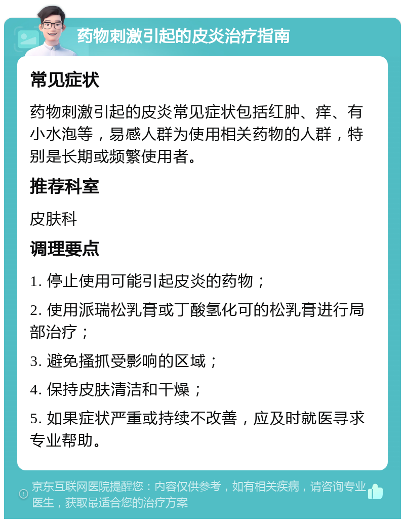 药物刺激引起的皮炎治疗指南 常见症状 药物刺激引起的皮炎常见症状包括红肿、痒、有小水泡等，易感人群为使用相关药物的人群，特别是长期或频繁使用者。 推荐科室 皮肤科 调理要点 1. 停止使用可能引起皮炎的药物； 2. 使用派瑞松乳膏或丁酸氢化可的松乳膏进行局部治疗； 3. 避免搔抓受影响的区域； 4. 保持皮肤清洁和干燥； 5. 如果症状严重或持续不改善，应及时就医寻求专业帮助。