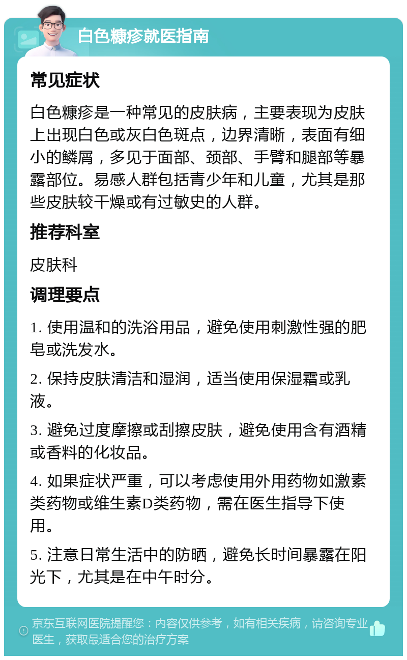 白色糠疹就医指南 常见症状 白色糠疹是一种常见的皮肤病，主要表现为皮肤上出现白色或灰白色斑点，边界清晰，表面有细小的鳞屑，多见于面部、颈部、手臂和腿部等暴露部位。易感人群包括青少年和儿童，尤其是那些皮肤较干燥或有过敏史的人群。 推荐科室 皮肤科 调理要点 1. 使用温和的洗浴用品，避免使用刺激性强的肥皂或洗发水。 2. 保持皮肤清洁和湿润，适当使用保湿霜或乳液。 3. 避免过度摩擦或刮擦皮肤，避免使用含有酒精或香料的化妆品。 4. 如果症状严重，可以考虑使用外用药物如激素类药物或维生素D类药物，需在医生指导下使用。 5. 注意日常生活中的防晒，避免长时间暴露在阳光下，尤其是在中午时分。