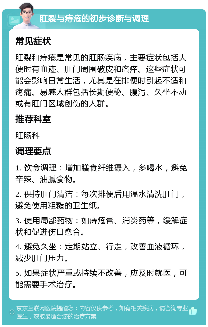 肛裂与痔疮的初步诊断与调理 常见症状 肛裂和痔疮是常见的肛肠疾病，主要症状包括大便时有血迹、肛门周围破皮和瘙痒。这些症状可能会影响日常生活，尤其是在排便时引起不适和疼痛。易感人群包括长期便秘、腹泻、久坐不动或有肛门区域创伤的人群。 推荐科室 肛肠科 调理要点 1. 饮食调理：增加膳食纤维摄入，多喝水，避免辛辣、油腻食物。 2. 保持肛门清洁：每次排便后用温水清洗肛门，避免使用粗糙的卫生纸。 3. 使用局部药物：如痔疮膏、消炎药等，缓解症状和促进伤口愈合。 4. 避免久坐：定期站立、行走，改善血液循环，减少肛门压力。 5. 如果症状严重或持续不改善，应及时就医，可能需要手术治疗。