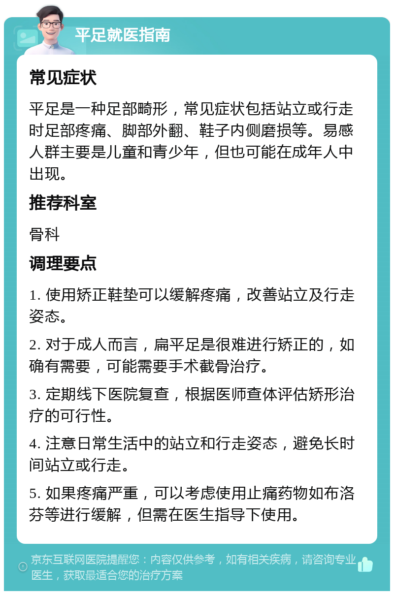 平足就医指南 常见症状 平足是一种足部畸形，常见症状包括站立或行走时足部疼痛、脚部外翻、鞋子内侧磨损等。易感人群主要是儿童和青少年，但也可能在成年人中出现。 推荐科室 骨科 调理要点 1. 使用矫正鞋垫可以缓解疼痛，改善站立及行走姿态。 2. 对于成人而言，扁平足是很难进行矫正的，如确有需要，可能需要手术截骨治疗。 3. 定期线下医院复查，根据医师查体评估矫形治疗的可行性。 4. 注意日常生活中的站立和行走姿态，避免长时间站立或行走。 5. 如果疼痛严重，可以考虑使用止痛药物如布洛芬等进行缓解，但需在医生指导下使用。