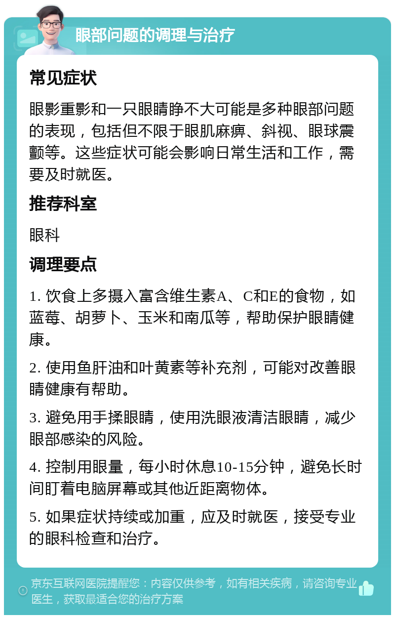 眼部问题的调理与治疗 常见症状 眼影重影和一只眼睛睁不大可能是多种眼部问题的表现，包括但不限于眼肌麻痹、斜视、眼球震颤等。这些症状可能会影响日常生活和工作，需要及时就医。 推荐科室 眼科 调理要点 1. 饮食上多摄入富含维生素A、C和E的食物，如蓝莓、胡萝卜、玉米和南瓜等，帮助保护眼睛健康。 2. 使用鱼肝油和叶黄素等补充剂，可能对改善眼睛健康有帮助。 3. 避免用手揉眼睛，使用洗眼液清洁眼睛，减少眼部感染的风险。 4. 控制用眼量，每小时休息10-15分钟，避免长时间盯着电脑屏幕或其他近距离物体。 5. 如果症状持续或加重，应及时就医，接受专业的眼科检查和治疗。