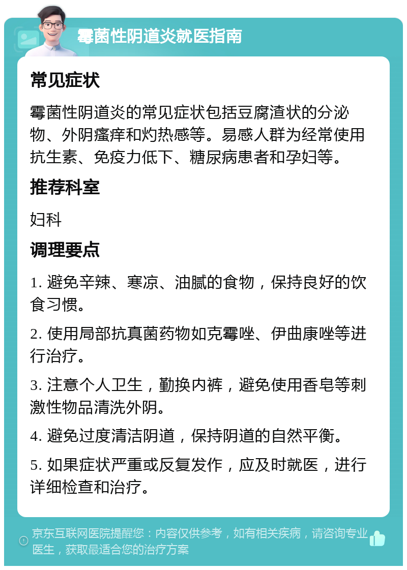 霉菌性阴道炎就医指南 常见症状 霉菌性阴道炎的常见症状包括豆腐渣状的分泌物、外阴瘙痒和灼热感等。易感人群为经常使用抗生素、免疫力低下、糖尿病患者和孕妇等。 推荐科室 妇科 调理要点 1. 避免辛辣、寒凉、油腻的食物，保持良好的饮食习惯。 2. 使用局部抗真菌药物如克霉唑、伊曲康唑等进行治疗。 3. 注意个人卫生，勤换内裤，避免使用香皂等刺激性物品清洗外阴。 4. 避免过度清洁阴道，保持阴道的自然平衡。 5. 如果症状严重或反复发作，应及时就医，进行详细检查和治疗。