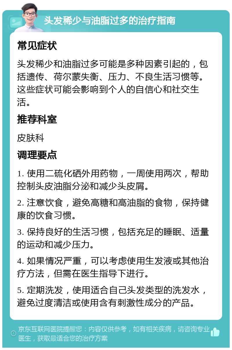 头发稀少与油脂过多的治疗指南 常见症状 头发稀少和油脂过多可能是多种因素引起的，包括遗传、荷尔蒙失衡、压力、不良生活习惯等。这些症状可能会影响到个人的自信心和社交生活。 推荐科室 皮肤科 调理要点 1. 使用二硫化硒外用药物，一周使用两次，帮助控制头皮油脂分泌和减少头皮屑。 2. 注意饮食，避免高糖和高油脂的食物，保持健康的饮食习惯。 3. 保持良好的生活习惯，包括充足的睡眠、适量的运动和减少压力。 4. 如果情况严重，可以考虑使用生发液或其他治疗方法，但需在医生指导下进行。 5. 定期洗发，使用适合自己头发类型的洗发水，避免过度清洁或使用含有刺激性成分的产品。