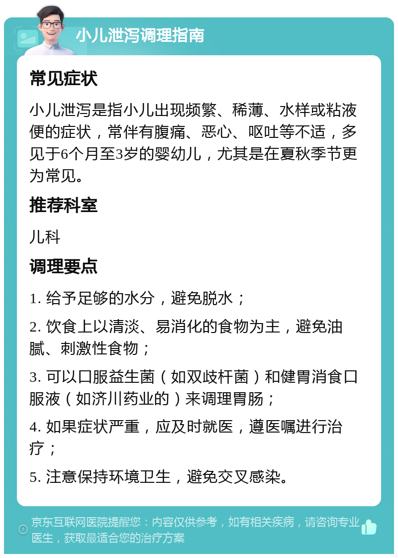 小儿泄泻调理指南 常见症状 小儿泄泻是指小儿出现频繁、稀薄、水样或粘液便的症状，常伴有腹痛、恶心、呕吐等不适，多见于6个月至3岁的婴幼儿，尤其是在夏秋季节更为常见。 推荐科室 儿科 调理要点 1. 给予足够的水分，避免脱水； 2. 饮食上以清淡、易消化的食物为主，避免油腻、刺激性食物； 3. 可以口服益生菌（如双歧杆菌）和健胃消食口服液（如济川药业的）来调理胃肠； 4. 如果症状严重，应及时就医，遵医嘱进行治疗； 5. 注意保持环境卫生，避免交叉感染。