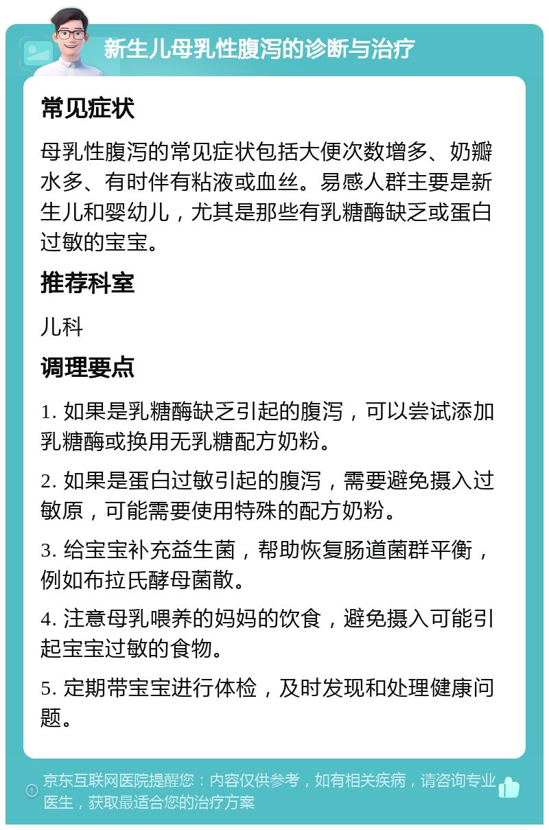 新生儿母乳性腹泻的诊断与治疗 常见症状 母乳性腹泻的常见症状包括大便次数增多、奶瓣水多、有时伴有粘液或血丝。易感人群主要是新生儿和婴幼儿，尤其是那些有乳糖酶缺乏或蛋白过敏的宝宝。 推荐科室 儿科 调理要点 1. 如果是乳糖酶缺乏引起的腹泻，可以尝试添加乳糖酶或换用无乳糖配方奶粉。 2. 如果是蛋白过敏引起的腹泻，需要避免摄入过敏原，可能需要使用特殊的配方奶粉。 3. 给宝宝补充益生菌，帮助恢复肠道菌群平衡，例如布拉氏酵母菌散。 4. 注意母乳喂养的妈妈的饮食，避免摄入可能引起宝宝过敏的食物。 5. 定期带宝宝进行体检，及时发现和处理健康问题。