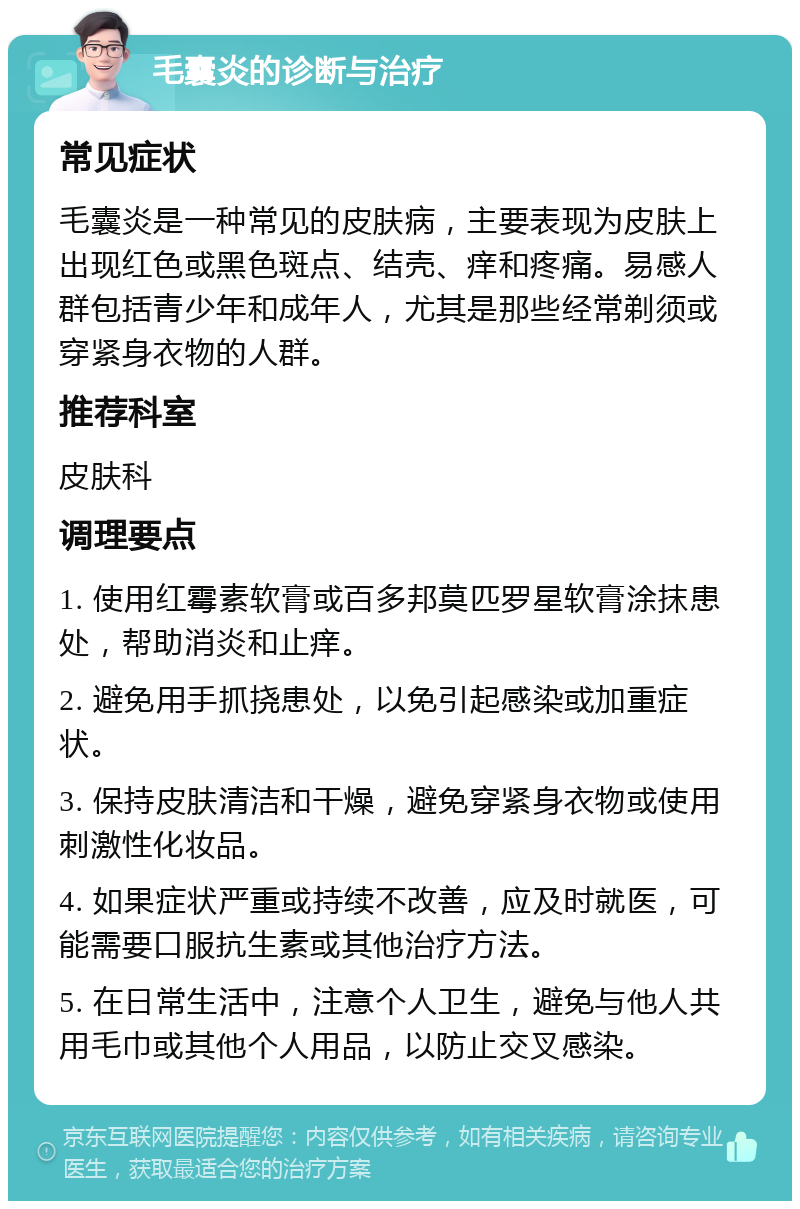 毛囊炎的诊断与治疗 常见症状 毛囊炎是一种常见的皮肤病，主要表现为皮肤上出现红色或黑色斑点、结壳、痒和疼痛。易感人群包括青少年和成年人，尤其是那些经常剃须或穿紧身衣物的人群。 推荐科室 皮肤科 调理要点 1. 使用红霉素软膏或百多邦莫匹罗星软膏涂抹患处，帮助消炎和止痒。 2. 避免用手抓挠患处，以免引起感染或加重症状。 3. 保持皮肤清洁和干燥，避免穿紧身衣物或使用刺激性化妆品。 4. 如果症状严重或持续不改善，应及时就医，可能需要口服抗生素或其他治疗方法。 5. 在日常生活中，注意个人卫生，避免与他人共用毛巾或其他个人用品，以防止交叉感染。