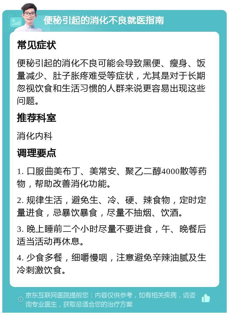 便秘引起的消化不良就医指南 常见症状 便秘引起的消化不良可能会导致黑便、瘦身、饭量减少、肚子胀疼难受等症状，尤其是对于长期忽视饮食和生活习惯的人群来说更容易出现这些问题。 推荐科室 消化内科 调理要点 1. 口服曲美布丁、美常安、聚乙二醇4000散等药物，帮助改善消化功能。 2. 规律生活，避免生、冷、硬、辣食物，定时定量进食，忌暴饮暴食，尽量不抽烟、饮酒。 3. 晚上睡前二个小时尽量不要进食，午、晚餐后适当活动再休息。 4. 少食多餐，细嚼慢咽，注意避免辛辣油腻及生冷刺激饮食。