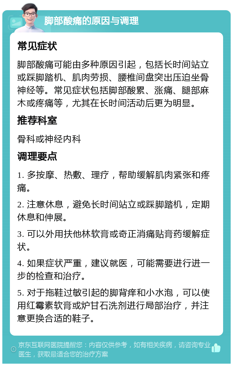 脚部酸痛的原因与调理 常见症状 脚部酸痛可能由多种原因引起，包括长时间站立或踩脚踏机、肌肉劳损、腰椎间盘突出压迫坐骨神经等。常见症状包括脚部酸累、涨痛、腿部麻木或疼痛等，尤其在长时间活动后更为明显。 推荐科室 骨科或神经内科 调理要点 1. 多按摩、热敷、理疗，帮助缓解肌肉紧张和疼痛。 2. 注意休息，避免长时间站立或踩脚踏机，定期休息和伸展。 3. 可以外用扶他林软膏或奇正消痛贴膏药缓解症状。 4. 如果症状严重，建议就医，可能需要进行进一步的检查和治疗。 5. 对于拖鞋过敏引起的脚背痒和小水泡，可以使用红霉素软膏或炉甘石洗剂进行局部治疗，并注意更换合适的鞋子。