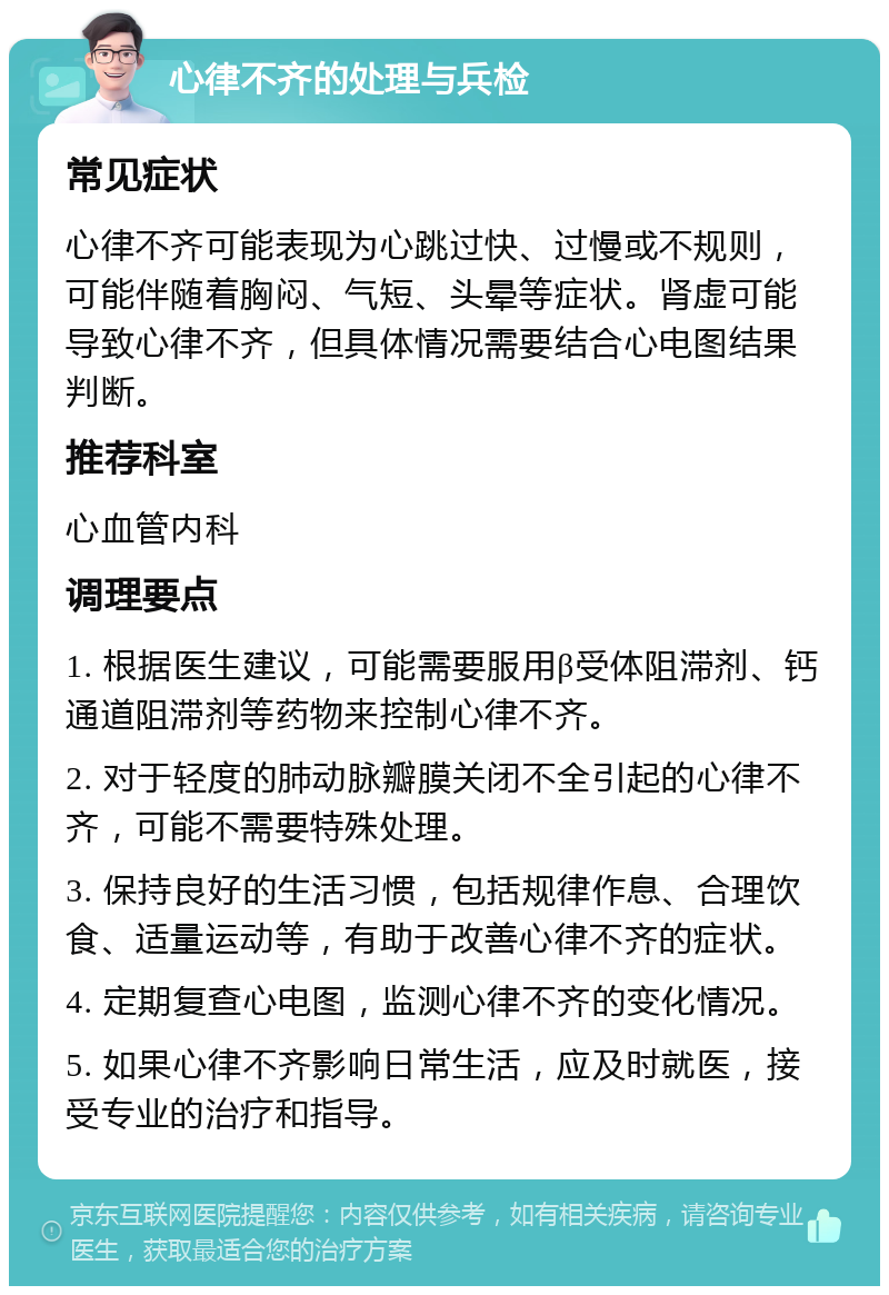 心律不齐的处理与兵检 常见症状 心律不齐可能表现为心跳过快、过慢或不规则，可能伴随着胸闷、气短、头晕等症状。肾虚可能导致心律不齐，但具体情况需要结合心电图结果判断。 推荐科室 心血管内科 调理要点 1. 根据医生建议，可能需要服用β受体阻滞剂、钙通道阻滞剂等药物来控制心律不齐。 2. 对于轻度的肺动脉瓣膜关闭不全引起的心律不齐，可能不需要特殊处理。 3. 保持良好的生活习惯，包括规律作息、合理饮食、适量运动等，有助于改善心律不齐的症状。 4. 定期复查心电图，监测心律不齐的变化情况。 5. 如果心律不齐影响日常生活，应及时就医，接受专业的治疗和指导。