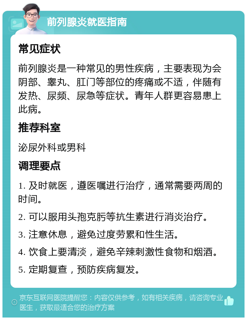 前列腺炎就医指南 常见症状 前列腺炎是一种常见的男性疾病，主要表现为会阴部、睾丸、肛门等部位的疼痛或不适，伴随有发热、尿频、尿急等症状。青年人群更容易患上此病。 推荐科室 泌尿外科或男科 调理要点 1. 及时就医，遵医嘱进行治疗，通常需要两周的时间。 2. 可以服用头孢克肟等抗生素进行消炎治疗。 3. 注意休息，避免过度劳累和性生活。 4. 饮食上要清淡，避免辛辣刺激性食物和烟酒。 5. 定期复查，预防疾病复发。