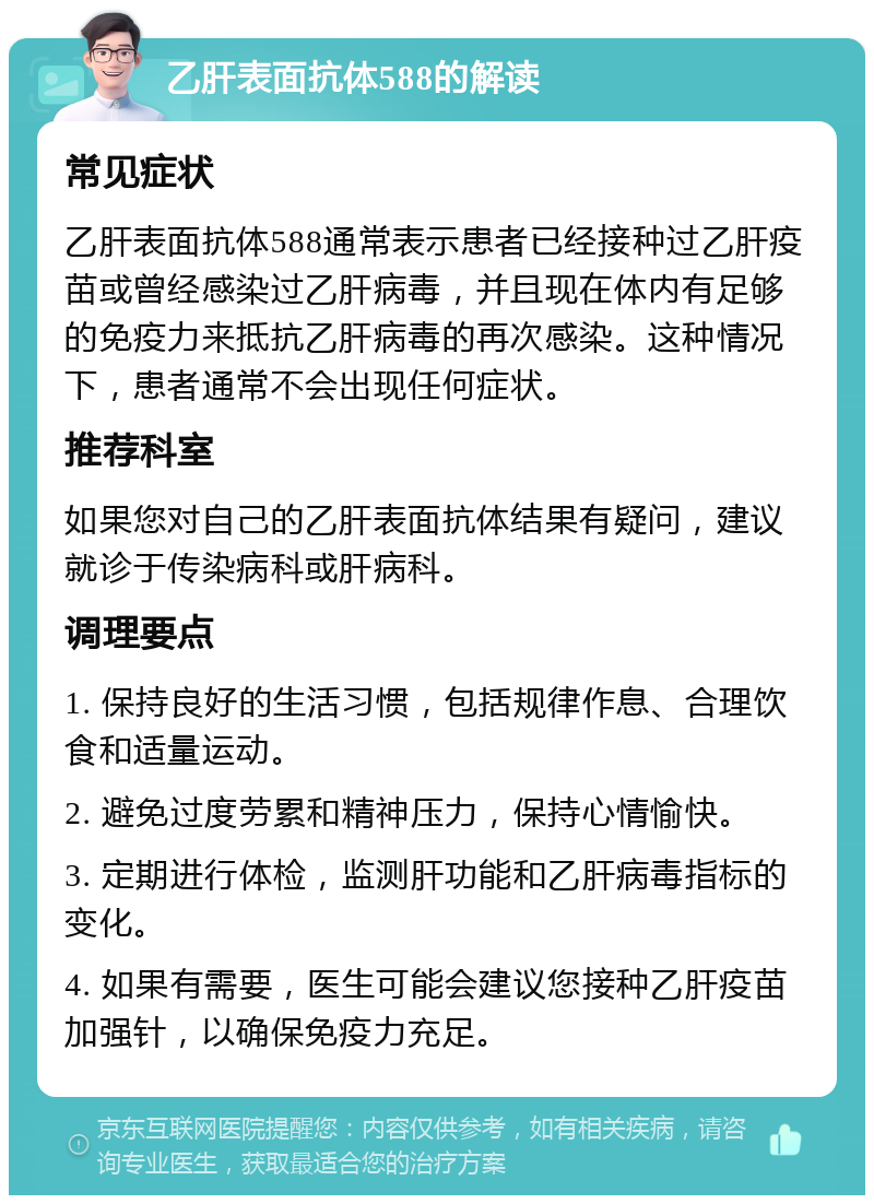 乙肝表面抗体588的解读 常见症状 乙肝表面抗体588通常表示患者已经接种过乙肝疫苗或曾经感染过乙肝病毒，并且现在体内有足够的免疫力来抵抗乙肝病毒的再次感染。这种情况下，患者通常不会出现任何症状。 推荐科室 如果您对自己的乙肝表面抗体结果有疑问，建议就诊于传染病科或肝病科。 调理要点 1. 保持良好的生活习惯，包括规律作息、合理饮食和适量运动。 2. 避免过度劳累和精神压力，保持心情愉快。 3. 定期进行体检，监测肝功能和乙肝病毒指标的变化。 4. 如果有需要，医生可能会建议您接种乙肝疫苗加强针，以确保免疫力充足。