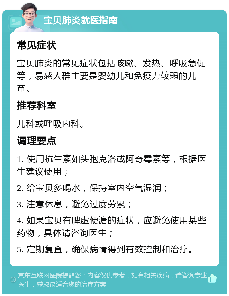 宝贝肺炎就医指南 常见症状 宝贝肺炎的常见症状包括咳嗽、发热、呼吸急促等，易感人群主要是婴幼儿和免疫力较弱的儿童。 推荐科室 儿科或呼吸内科。 调理要点 1. 使用抗生素如头孢克洛或阿奇霉素等，根据医生建议使用； 2. 给宝贝多喝水，保持室内空气湿润； 3. 注意休息，避免过度劳累； 4. 如果宝贝有脾虚便溏的症状，应避免使用某些药物，具体请咨询医生； 5. 定期复查，确保病情得到有效控制和治疗。