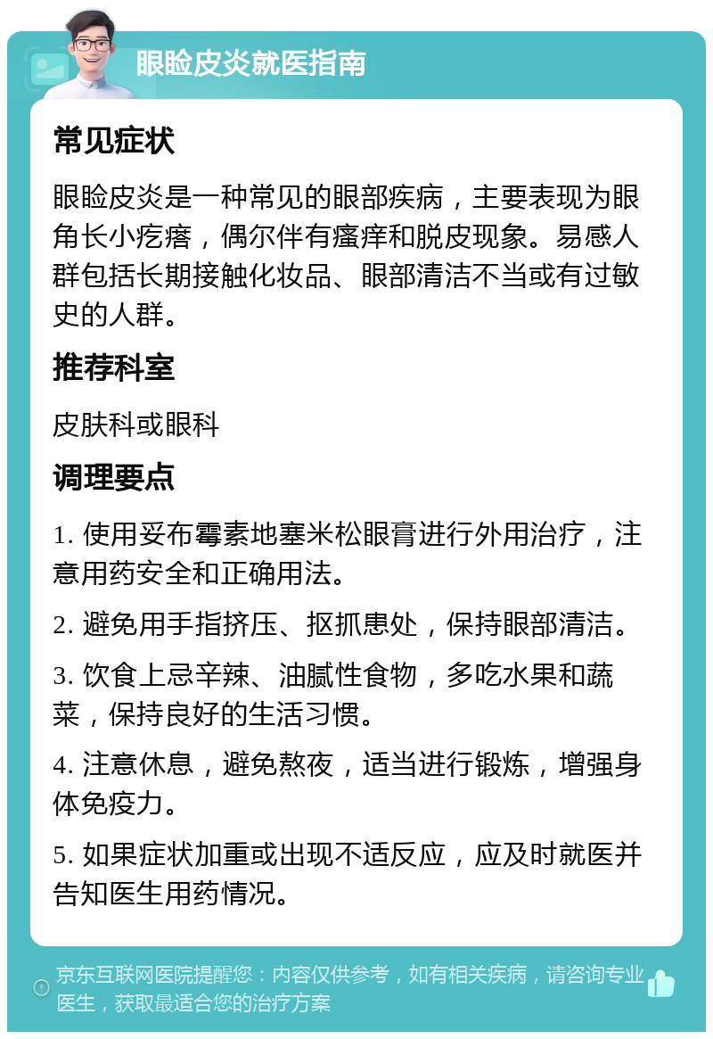 眼睑皮炎就医指南 常见症状 眼睑皮炎是一种常见的眼部疾病，主要表现为眼角长小疙瘩，偶尔伴有瘙痒和脱皮现象。易感人群包括长期接触化妆品、眼部清洁不当或有过敏史的人群。 推荐科室 皮肤科或眼科 调理要点 1. 使用妥布霉素地塞米松眼膏进行外用治疗，注意用药安全和正确用法。 2. 避免用手指挤压、抠抓患处，保持眼部清洁。 3. 饮食上忌辛辣、油腻性食物，多吃水果和蔬菜，保持良好的生活习惯。 4. 注意休息，避免熬夜，适当进行锻炼，增强身体免疫力。 5. 如果症状加重或出现不适反应，应及时就医并告知医生用药情况。