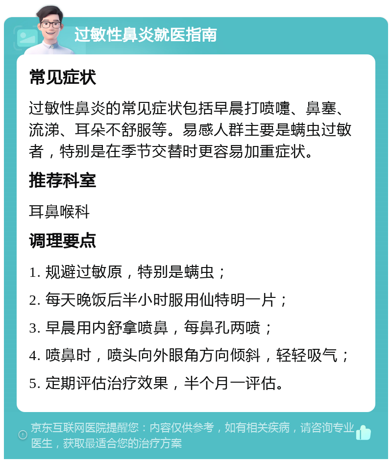 过敏性鼻炎就医指南 常见症状 过敏性鼻炎的常见症状包括早晨打喷嚏、鼻塞、流涕、耳朵不舒服等。易感人群主要是螨虫过敏者，特别是在季节交替时更容易加重症状。 推荐科室 耳鼻喉科 调理要点 1. 规避过敏原，特别是螨虫； 2. 每天晚饭后半小时服用仙特明一片； 3. 早晨用内舒拿喷鼻，每鼻孔两喷； 4. 喷鼻时，喷头向外眼角方向倾斜，轻轻吸气； 5. 定期评估治疗效果，半个月一评估。