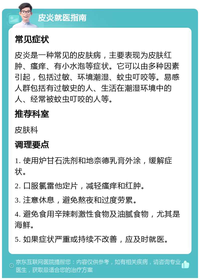 皮炎就医指南 常见症状 皮炎是一种常见的皮肤病，主要表现为皮肤红肿、瘙痒、有小水泡等症状。它可以由多种因素引起，包括过敏、环境潮湿、蚊虫叮咬等。易感人群包括有过敏史的人、生活在潮湿环境中的人、经常被蚊虫叮咬的人等。 推荐科室 皮肤科 调理要点 1. 使用炉甘石洗剂和地奈德乳膏外涂，缓解症状。 2. 口服氯雷他定片，减轻瘙痒和红肿。 3. 注意休息，避免熬夜和过度劳累。 4. 避免食用辛辣刺激性食物及油腻食物，尤其是海鲜。 5. 如果症状严重或持续不改善，应及时就医。