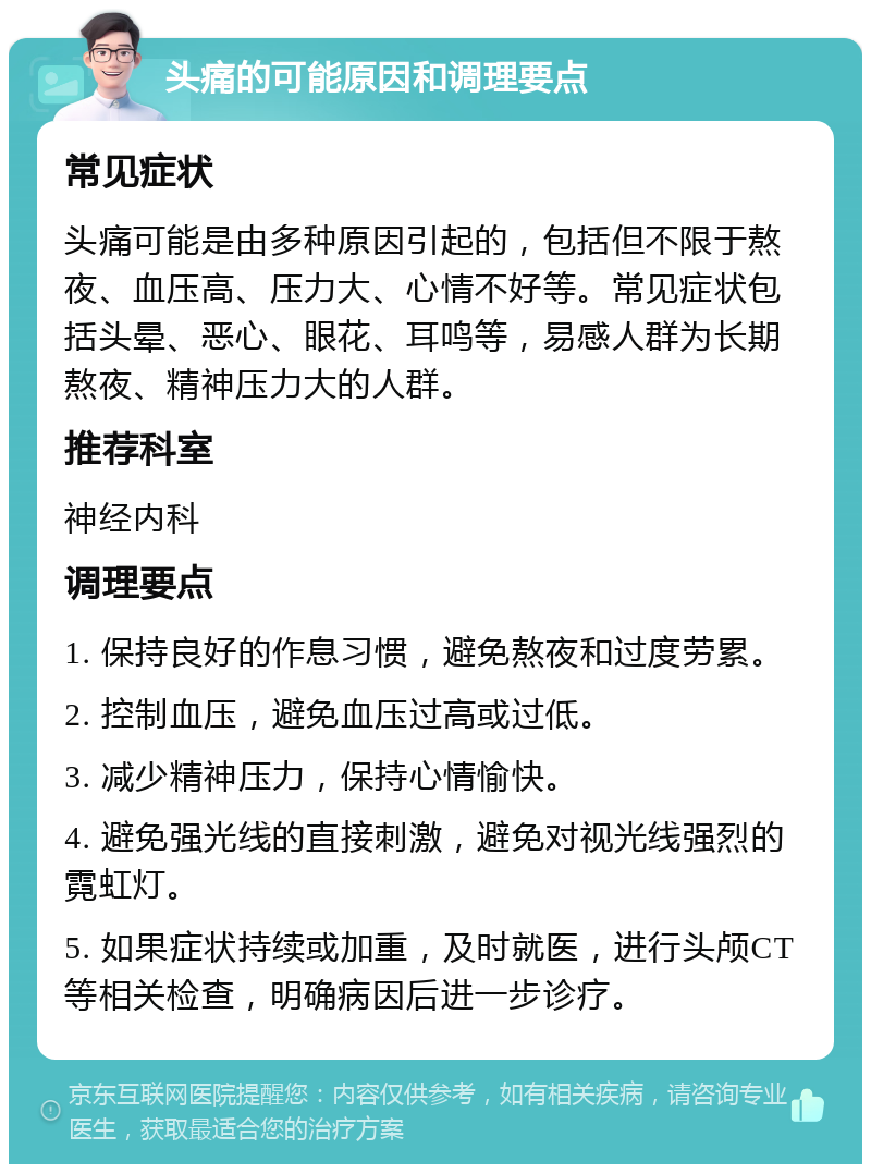 头痛的可能原因和调理要点 常见症状 头痛可能是由多种原因引起的，包括但不限于熬夜、血压高、压力大、心情不好等。常见症状包括头晕、恶心、眼花、耳鸣等，易感人群为长期熬夜、精神压力大的人群。 推荐科室 神经内科 调理要点 1. 保持良好的作息习惯，避免熬夜和过度劳累。 2. 控制血压，避免血压过高或过低。 3. 减少精神压力，保持心情愉快。 4. 避免强光线的直接刺激，避免对视光线强烈的霓虹灯。 5. 如果症状持续或加重，及时就医，进行头颅CT等相关检查，明确病因后进一步诊疗。