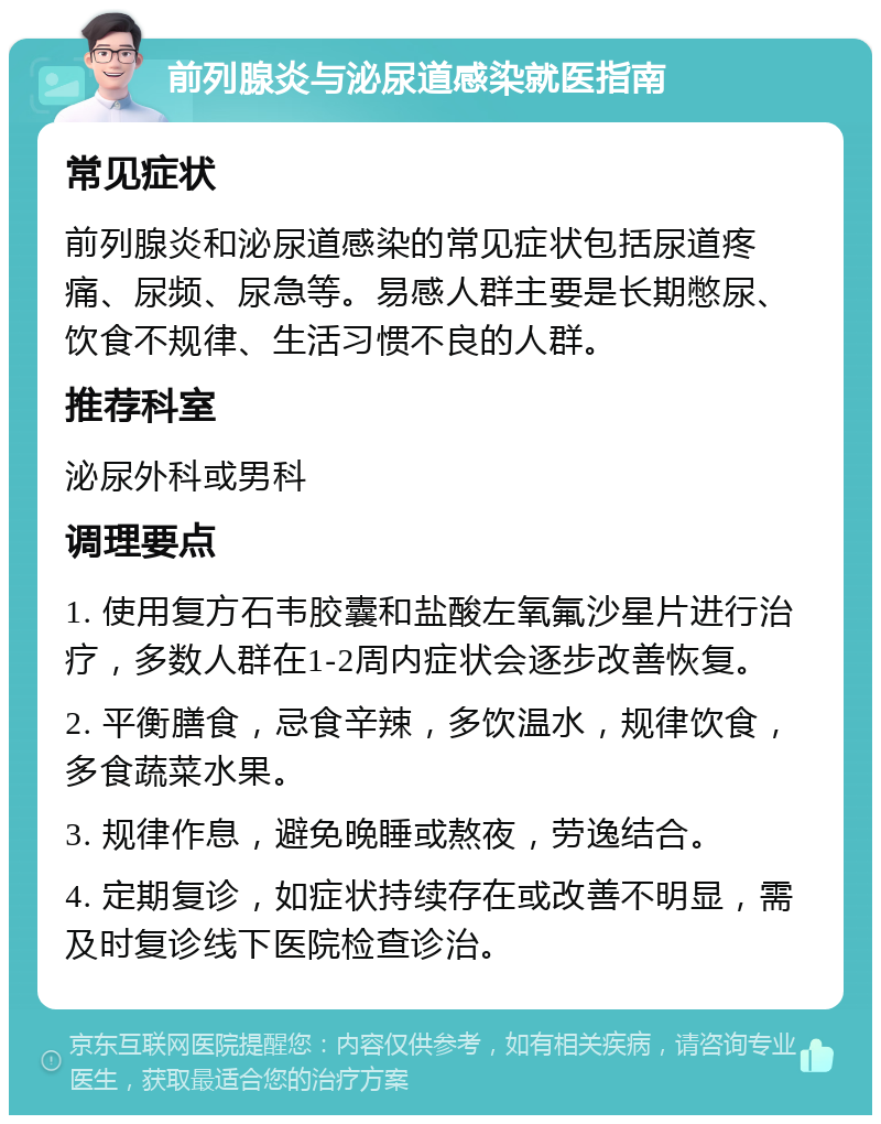 前列腺炎与泌尿道感染就医指南 常见症状 前列腺炎和泌尿道感染的常见症状包括尿道疼痛、尿频、尿急等。易感人群主要是长期憋尿、饮食不规律、生活习惯不良的人群。 推荐科室 泌尿外科或男科 调理要点 1. 使用复方石韦胶囊和盐酸左氧氟沙星片进行治疗，多数人群在1-2周内症状会逐步改善恢复。 2. 平衡膳食，忌食辛辣，多饮温水，规律饮食，多食蔬菜水果。 3. 规律作息，避免晚睡或熬夜，劳逸结合。 4. 定期复诊，如症状持续存在或改善不明显，需及时复诊线下医院检查诊治。