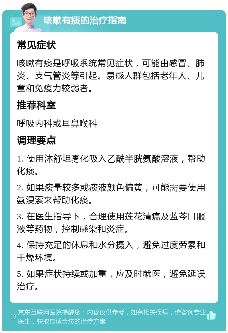 咳嗽有痰的治疗指南 常见症状 咳嗽有痰是呼吸系统常见症状，可能由感冒、肺炎、支气管炎等引起。易感人群包括老年人、儿童和免疫力较弱者。 推荐科室 呼吸内科或耳鼻喉科 调理要点 1. 使用沐舒坦雾化吸入乙酰半胱氨酸溶液，帮助化痰。 2. 如果痰量较多或痰液颜色偏黄，可能需要使用氨溴索来帮助化痰。 3. 在医生指导下，合理使用莲花清瘟及蓝芩口服液等药物，控制感染和炎症。 4. 保持充足的休息和水分摄入，避免过度劳累和干燥环境。 5. 如果症状持续或加重，应及时就医，避免延误治疗。