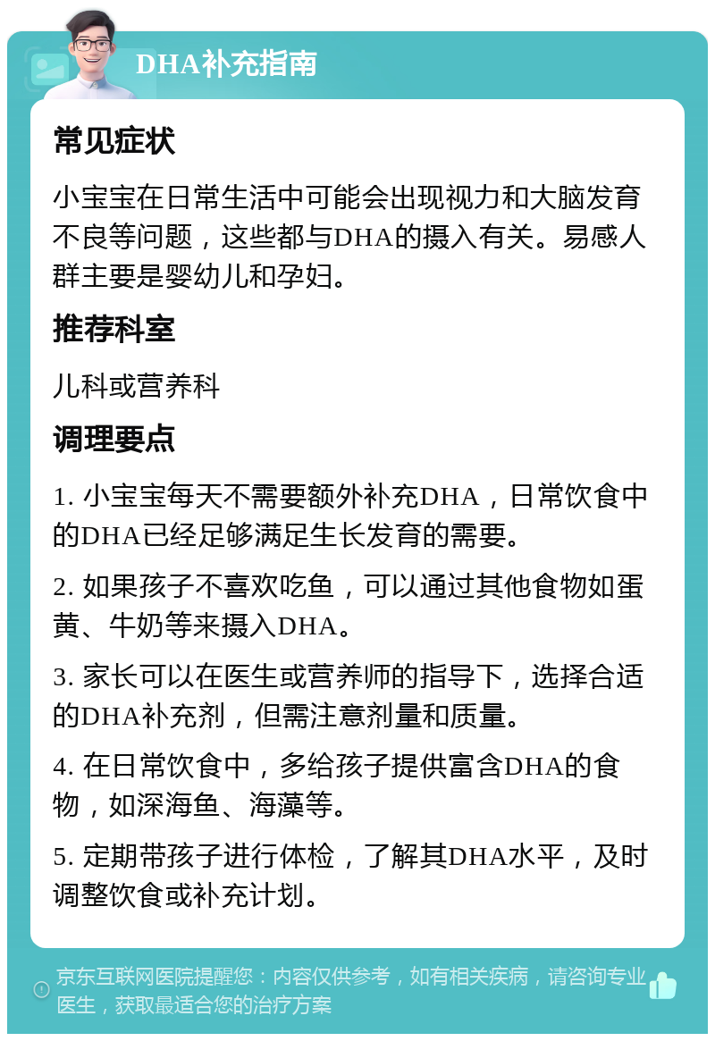 DHA补充指南 常见症状 小宝宝在日常生活中可能会出现视力和大脑发育不良等问题，这些都与DHA的摄入有关。易感人群主要是婴幼儿和孕妇。 推荐科室 儿科或营养科 调理要点 1. 小宝宝每天不需要额外补充DHA，日常饮食中的DHA已经足够满足生长发育的需要。 2. 如果孩子不喜欢吃鱼，可以通过其他食物如蛋黄、牛奶等来摄入DHA。 3. 家长可以在医生或营养师的指导下，选择合适的DHA补充剂，但需注意剂量和质量。 4. 在日常饮食中，多给孩子提供富含DHA的食物，如深海鱼、海藻等。 5. 定期带孩子进行体检，了解其DHA水平，及时调整饮食或补充计划。