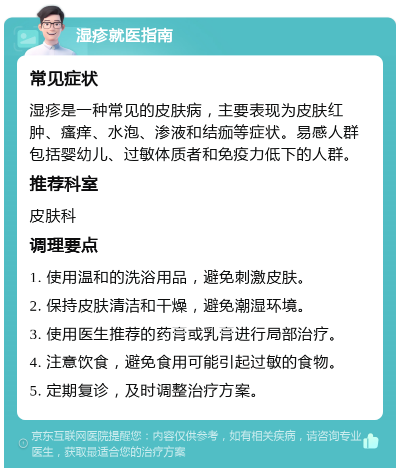 湿疹就医指南 常见症状 湿疹是一种常见的皮肤病，主要表现为皮肤红肿、瘙痒、水泡、渗液和结痂等症状。易感人群包括婴幼儿、过敏体质者和免疫力低下的人群。 推荐科室 皮肤科 调理要点 1. 使用温和的洗浴用品，避免刺激皮肤。 2. 保持皮肤清洁和干燥，避免潮湿环境。 3. 使用医生推荐的药膏或乳膏进行局部治疗。 4. 注意饮食，避免食用可能引起过敏的食物。 5. 定期复诊，及时调整治疗方案。