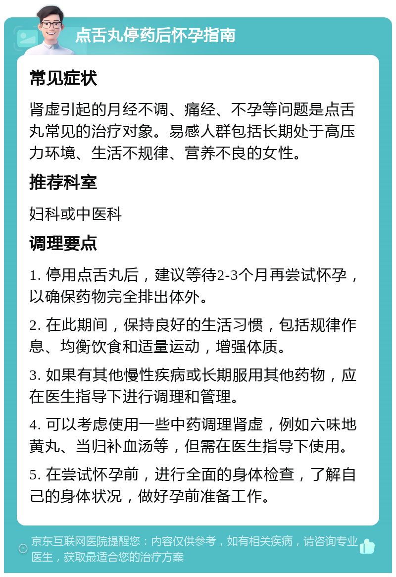 点舌丸停药后怀孕指南 常见症状 肾虚引起的月经不调、痛经、不孕等问题是点舌丸常见的治疗对象。易感人群包括长期处于高压力环境、生活不规律、营养不良的女性。 推荐科室 妇科或中医科 调理要点 1. 停用点舌丸后，建议等待2-3个月再尝试怀孕，以确保药物完全排出体外。 2. 在此期间，保持良好的生活习惯，包括规律作息、均衡饮食和适量运动，增强体质。 3. 如果有其他慢性疾病或长期服用其他药物，应在医生指导下进行调理和管理。 4. 可以考虑使用一些中药调理肾虚，例如六味地黄丸、当归补血汤等，但需在医生指导下使用。 5. 在尝试怀孕前，进行全面的身体检查，了解自己的身体状况，做好孕前准备工作。