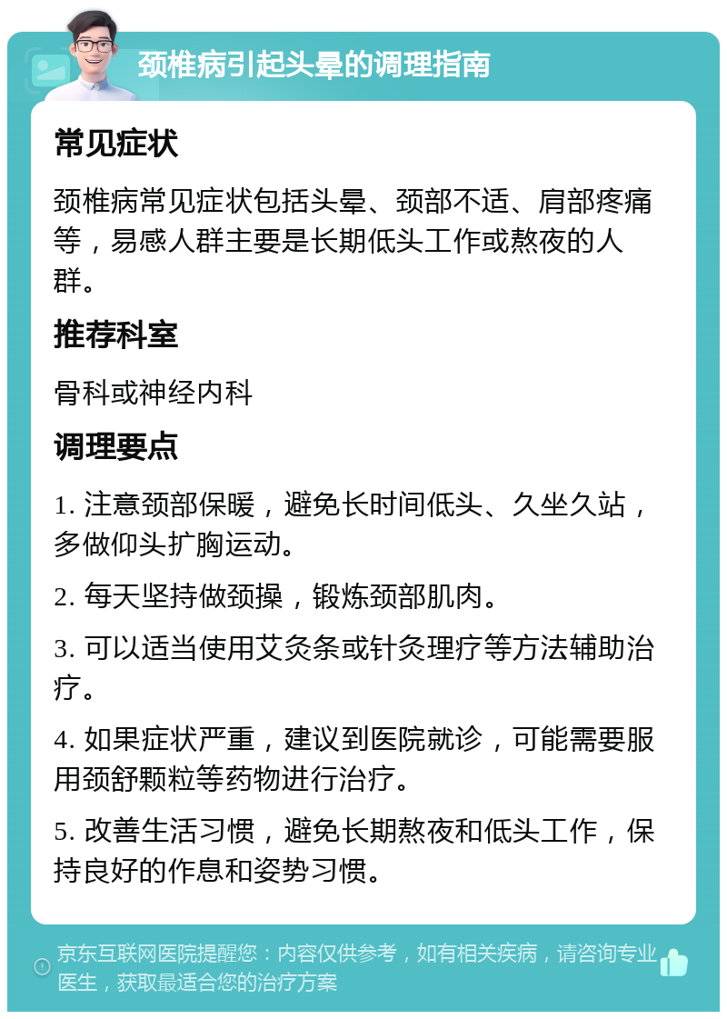 颈椎病引起头晕的调理指南 常见症状 颈椎病常见症状包括头晕、颈部不适、肩部疼痛等，易感人群主要是长期低头工作或熬夜的人群。 推荐科室 骨科或神经内科 调理要点 1. 注意颈部保暖，避免长时间低头、久坐久站，多做仰头扩胸运动。 2. 每天坚持做颈操，锻炼颈部肌肉。 3. 可以适当使用艾灸条或针灸理疗等方法辅助治疗。 4. 如果症状严重，建议到医院就诊，可能需要服用颈舒颗粒等药物进行治疗。 5. 改善生活习惯，避免长期熬夜和低头工作，保持良好的作息和姿势习惯。