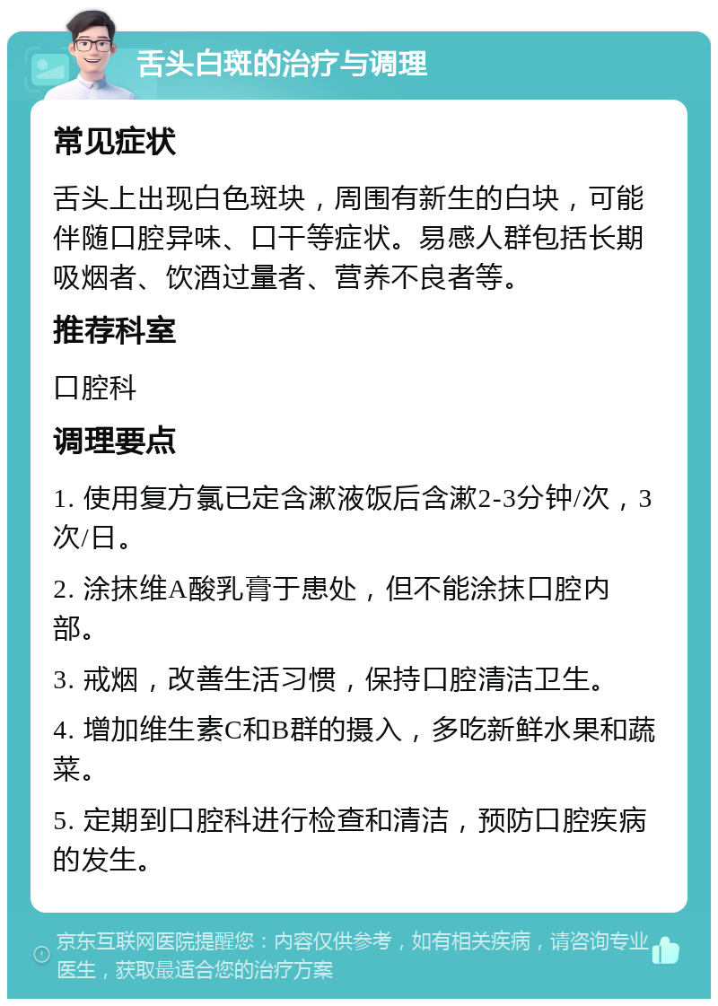 舌头白斑的治疗与调理 常见症状 舌头上出现白色斑块，周围有新生的白块，可能伴随口腔异味、口干等症状。易感人群包括长期吸烟者、饮酒过量者、营养不良者等。 推荐科室 口腔科 调理要点 1. 使用复方氯已定含漱液饭后含漱2-3分钟/次，3次/日。 2. 涂抹维A酸乳膏于患处，但不能涂抹口腔内部。 3. 戒烟，改善生活习惯，保持口腔清洁卫生。 4. 增加维生素C和B群的摄入，多吃新鲜水果和蔬菜。 5. 定期到口腔科进行检查和清洁，预防口腔疾病的发生。