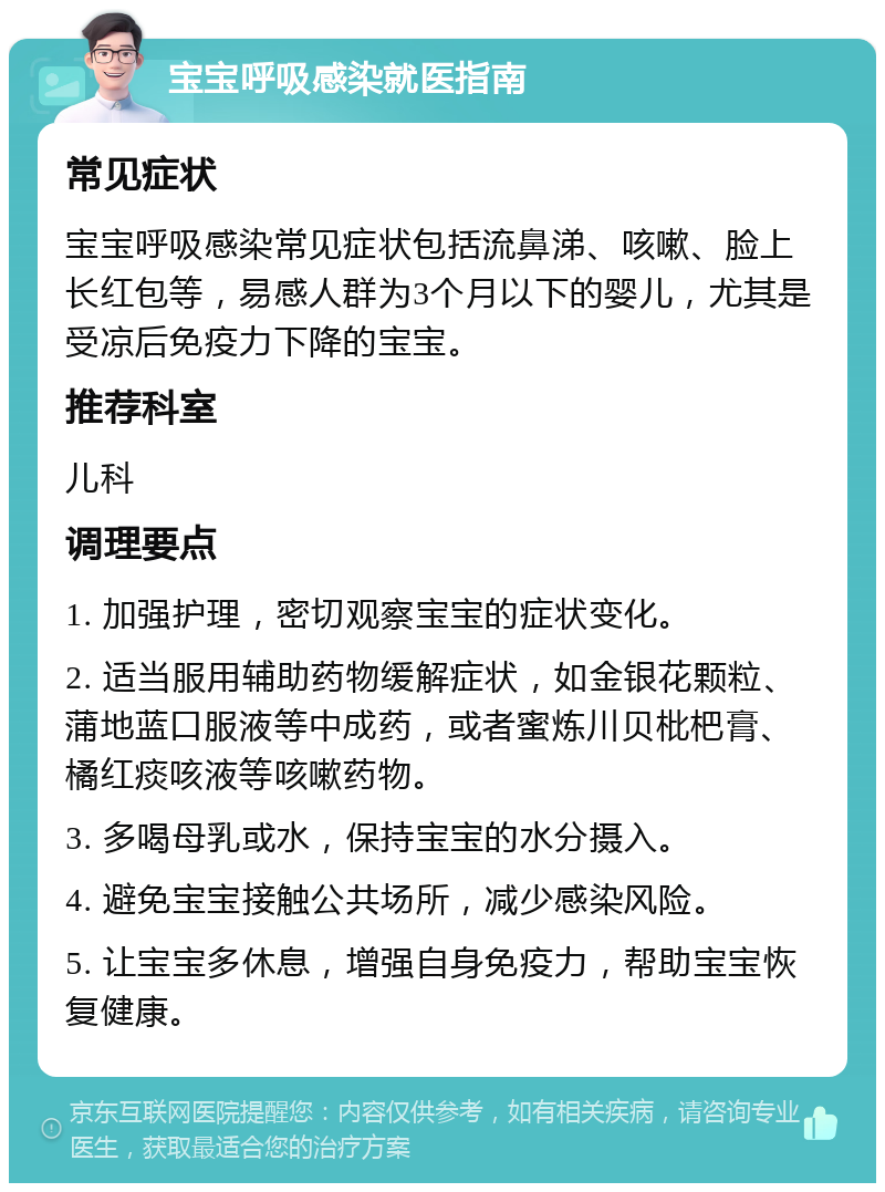 宝宝呼吸感染就医指南 常见症状 宝宝呼吸感染常见症状包括流鼻涕、咳嗽、脸上长红包等，易感人群为3个月以下的婴儿，尤其是受凉后免疫力下降的宝宝。 推荐科室 儿科 调理要点 1. 加强护理，密切观察宝宝的症状变化。 2. 适当服用辅助药物缓解症状，如金银花颗粒、蒲地蓝口服液等中成药，或者蜜炼川贝枇杷膏、橘红痰咳液等咳嗽药物。 3. 多喝母乳或水，保持宝宝的水分摄入。 4. 避免宝宝接触公共场所，减少感染风险。 5. 让宝宝多休息，增强自身免疫力，帮助宝宝恢复健康。