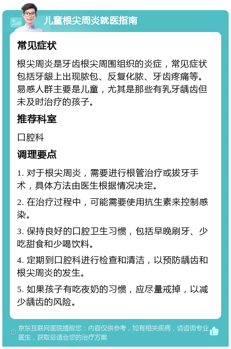 儿童根尖周炎就医指南 常见症状 根尖周炎是牙齿根尖周围组织的炎症，常见症状包括牙龈上出现脓包、反复化脓、牙齿疼痛等。易感人群主要是儿童，尤其是那些有乳牙龋齿但未及时治疗的孩子。 推荐科室 口腔科 调理要点 1. 对于根尖周炎，需要进行根管治疗或拔牙手术，具体方法由医生根据情况决定。 2. 在治疗过程中，可能需要使用抗生素来控制感染。 3. 保持良好的口腔卫生习惯，包括早晚刷牙、少吃甜食和少喝饮料。 4. 定期到口腔科进行检查和清洁，以预防龋齿和根尖周炎的发生。 5. 如果孩子有吃夜奶的习惯，应尽量戒掉，以减少龋齿的风险。