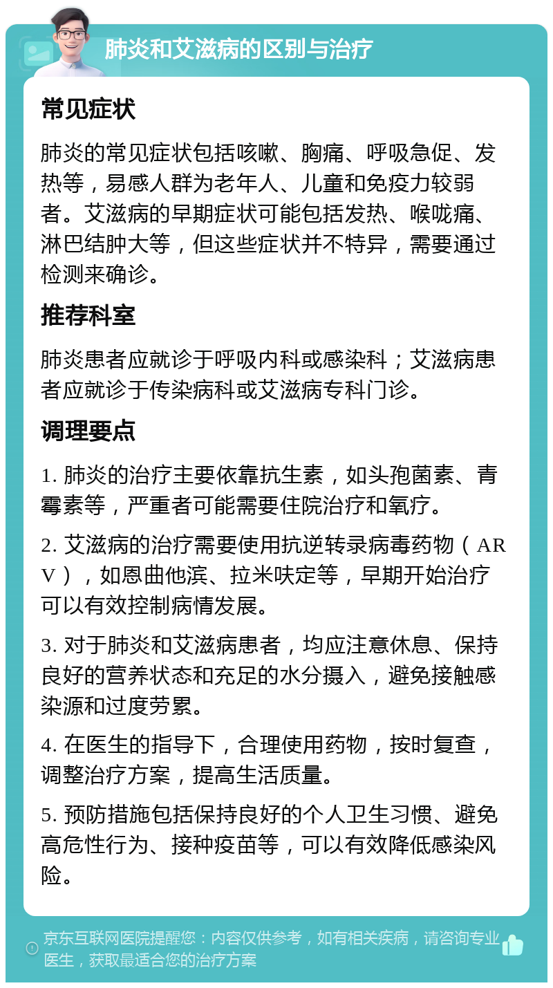 肺炎和艾滋病的区别与治疗 常见症状 肺炎的常见症状包括咳嗽、胸痛、呼吸急促、发热等，易感人群为老年人、儿童和免疫力较弱者。艾滋病的早期症状可能包括发热、喉咙痛、淋巴结肿大等，但这些症状并不特异，需要通过检测来确诊。 推荐科室 肺炎患者应就诊于呼吸内科或感染科；艾滋病患者应就诊于传染病科或艾滋病专科门诊。 调理要点 1. 肺炎的治疗主要依靠抗生素，如头孢菌素、青霉素等，严重者可能需要住院治疗和氧疗。 2. 艾滋病的治疗需要使用抗逆转录病毒药物（ARV），如恩曲他滨、拉米呋定等，早期开始治疗可以有效控制病情发展。 3. 对于肺炎和艾滋病患者，均应注意休息、保持良好的营养状态和充足的水分摄入，避免接触感染源和过度劳累。 4. 在医生的指导下，合理使用药物，按时复查，调整治疗方案，提高生活质量。 5. 预防措施包括保持良好的个人卫生习惯、避免高危性行为、接种疫苗等，可以有效降低感染风险。