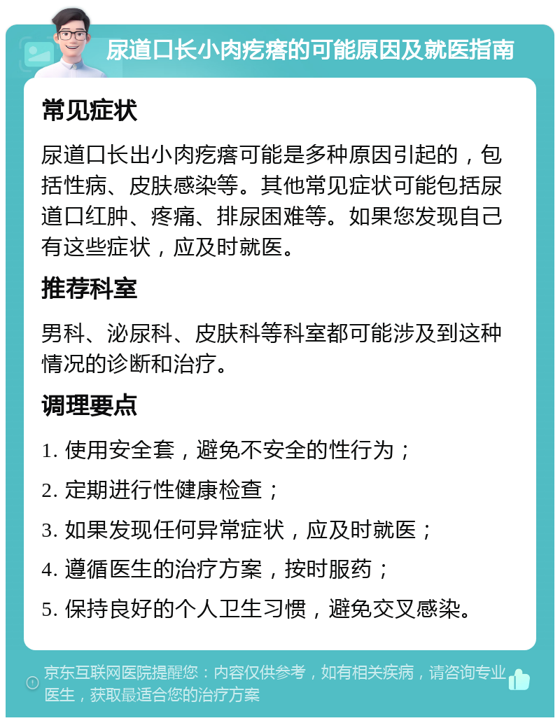 尿道口长小肉疙瘩的可能原因及就医指南 常见症状 尿道口长出小肉疙瘩可能是多种原因引起的，包括性病、皮肤感染等。其他常见症状可能包括尿道口红肿、疼痛、排尿困难等。如果您发现自己有这些症状，应及时就医。 推荐科室 男科、泌尿科、皮肤科等科室都可能涉及到这种情况的诊断和治疗。 调理要点 1. 使用安全套，避免不安全的性行为； 2. 定期进行性健康检查； 3. 如果发现任何异常症状，应及时就医； 4. 遵循医生的治疗方案，按时服药； 5. 保持良好的个人卫生习惯，避免交叉感染。