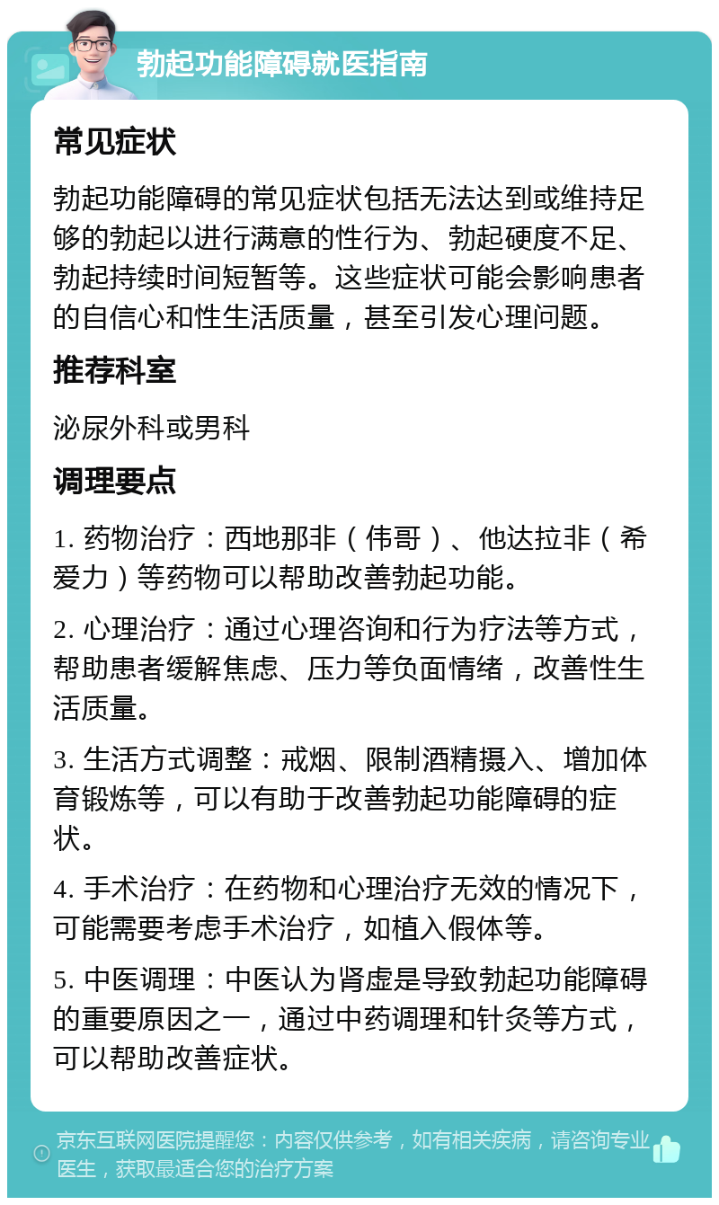 勃起功能障碍就医指南 常见症状 勃起功能障碍的常见症状包括无法达到或维持足够的勃起以进行满意的性行为、勃起硬度不足、勃起持续时间短暂等。这些症状可能会影响患者的自信心和性生活质量，甚至引发心理问题。 推荐科室 泌尿外科或男科 调理要点 1. 药物治疗：西地那非（伟哥）、他达拉非（希爱力）等药物可以帮助改善勃起功能。 2. 心理治疗：通过心理咨询和行为疗法等方式，帮助患者缓解焦虑、压力等负面情绪，改善性生活质量。 3. 生活方式调整：戒烟、限制酒精摄入、增加体育锻炼等，可以有助于改善勃起功能障碍的症状。 4. 手术治疗：在药物和心理治疗无效的情况下，可能需要考虑手术治疗，如植入假体等。 5. 中医调理：中医认为肾虚是导致勃起功能障碍的重要原因之一，通过中药调理和针灸等方式，可以帮助改善症状。