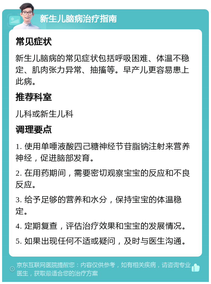 新生儿脑病治疗指南 常见症状 新生儿脑病的常见症状包括呼吸困难、体温不稳定、肌肉张力异常、抽搐等。早产儿更容易患上此病。 推荐科室 儿科或新生儿科 调理要点 1. 使用单唾液酸四己糖神经节苷脂钠注射来营养神经，促进脑部发育。 2. 在用药期间，需要密切观察宝宝的反应和不良反应。 3. 给予足够的营养和水分，保持宝宝的体温稳定。 4. 定期复查，评估治疗效果和宝宝的发展情况。 5. 如果出现任何不适或疑问，及时与医生沟通。