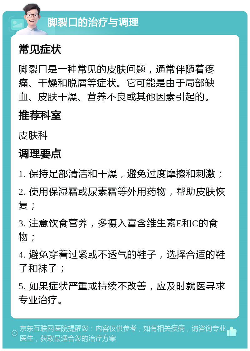 脚裂口的治疗与调理 常见症状 脚裂口是一种常见的皮肤问题，通常伴随着疼痛、干燥和脱屑等症状。它可能是由于局部缺血、皮肤干燥、营养不良或其他因素引起的。 推荐科室 皮肤科 调理要点 1. 保持足部清洁和干燥，避免过度摩擦和刺激； 2. 使用保湿霜或尿素霜等外用药物，帮助皮肤恢复； 3. 注意饮食营养，多摄入富含维生素E和C的食物； 4. 避免穿着过紧或不透气的鞋子，选择合适的鞋子和袜子； 5. 如果症状严重或持续不改善，应及时就医寻求专业治疗。