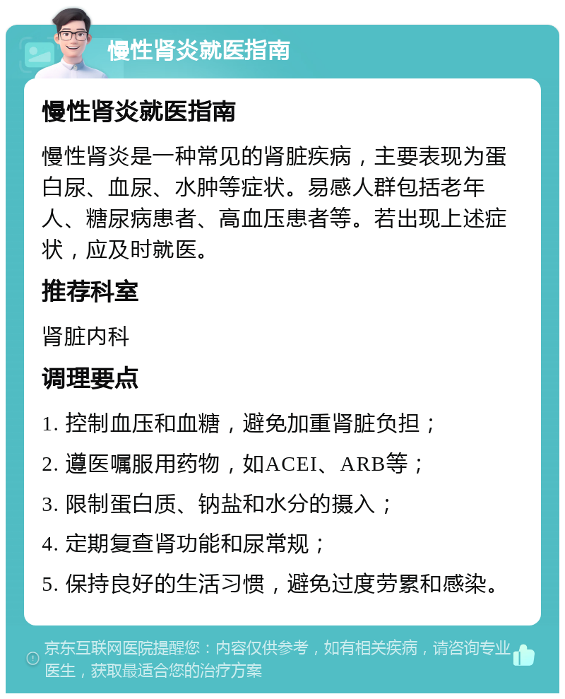 慢性肾炎就医指南 慢性肾炎就医指南 慢性肾炎是一种常见的肾脏疾病，主要表现为蛋白尿、血尿、水肿等症状。易感人群包括老年人、糖尿病患者、高血压患者等。若出现上述症状，应及时就医。 推荐科室 肾脏内科 调理要点 1. 控制血压和血糖，避免加重肾脏负担； 2. 遵医嘱服用药物，如ACEI、ARB等； 3. 限制蛋白质、钠盐和水分的摄入； 4. 定期复查肾功能和尿常规； 5. 保持良好的生活习惯，避免过度劳累和感染。