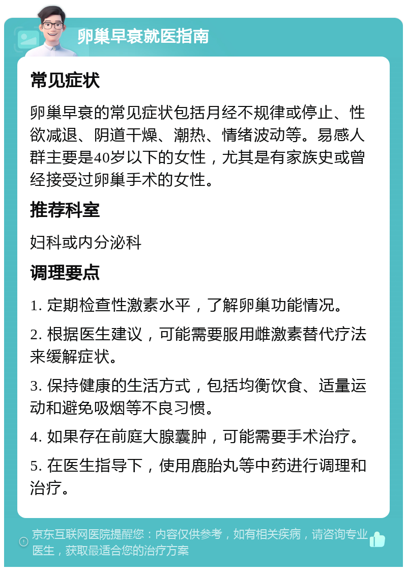 卵巢早衰就医指南 常见症状 卵巢早衰的常见症状包括月经不规律或停止、性欲减退、阴道干燥、潮热、情绪波动等。易感人群主要是40岁以下的女性，尤其是有家族史或曾经接受过卵巢手术的女性。 推荐科室 妇科或内分泌科 调理要点 1. 定期检查性激素水平，了解卵巢功能情况。 2. 根据医生建议，可能需要服用雌激素替代疗法来缓解症状。 3. 保持健康的生活方式，包括均衡饮食、适量运动和避免吸烟等不良习惯。 4. 如果存在前庭大腺囊肿，可能需要手术治疗。 5. 在医生指导下，使用鹿胎丸等中药进行调理和治疗。