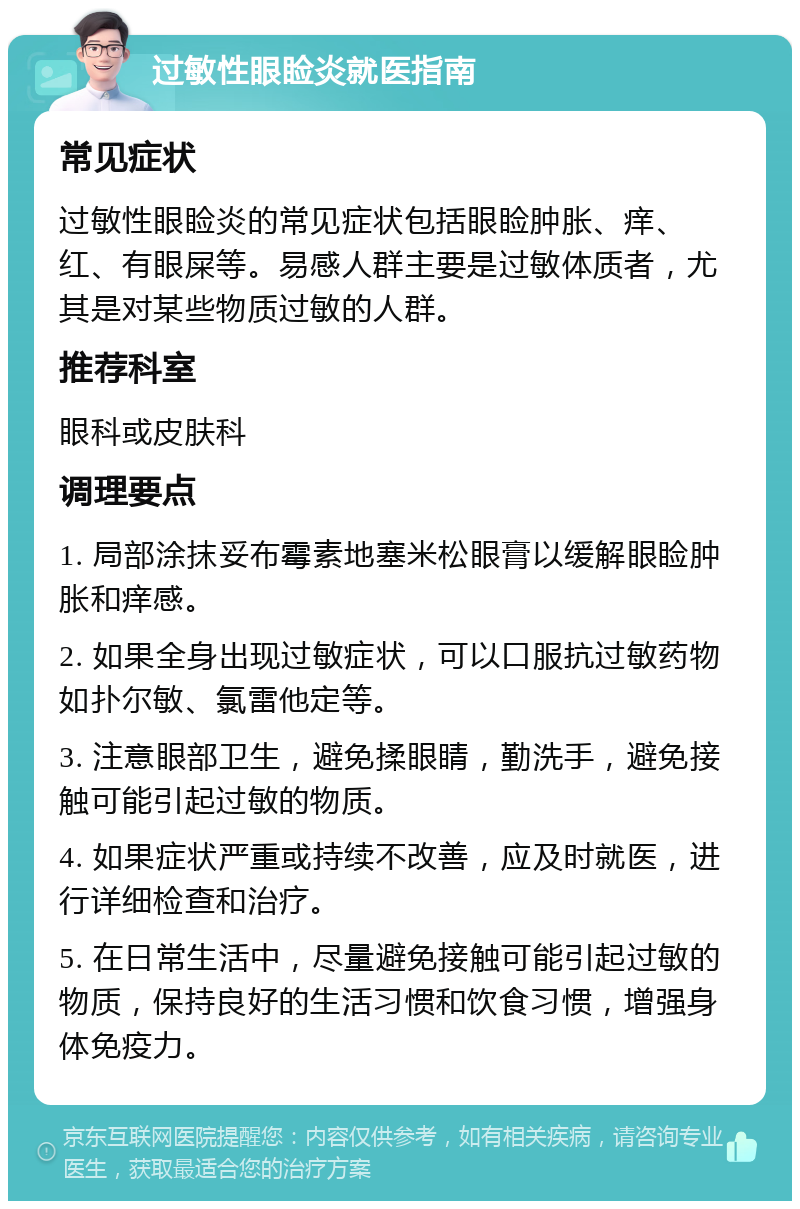 过敏性眼睑炎就医指南 常见症状 过敏性眼睑炎的常见症状包括眼睑肿胀、痒、红、有眼屎等。易感人群主要是过敏体质者，尤其是对某些物质过敏的人群。 推荐科室 眼科或皮肤科 调理要点 1. 局部涂抹妥布霉素地塞米松眼膏以缓解眼睑肿胀和痒感。 2. 如果全身出现过敏症状，可以口服抗过敏药物如扑尔敏、氯雷他定等。 3. 注意眼部卫生，避免揉眼睛，勤洗手，避免接触可能引起过敏的物质。 4. 如果症状严重或持续不改善，应及时就医，进行详细检查和治疗。 5. 在日常生活中，尽量避免接触可能引起过敏的物质，保持良好的生活习惯和饮食习惯，增强身体免疫力。