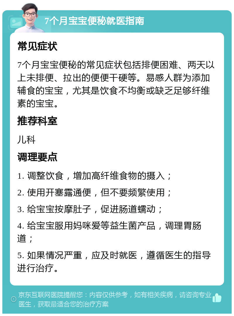 7个月宝宝便秘就医指南 常见症状 7个月宝宝便秘的常见症状包括排便困难、两天以上未排便、拉出的便便干硬等。易感人群为添加辅食的宝宝，尤其是饮食不均衡或缺乏足够纤维素的宝宝。 推荐科室 儿科 调理要点 1. 调整饮食，增加高纤维食物的摄入； 2. 使用开塞露通便，但不要频繁使用； 3. 给宝宝按摩肚子，促进肠道蠕动； 4. 给宝宝服用妈咪爱等益生菌产品，调理胃肠道； 5. 如果情况严重，应及时就医，遵循医生的指导进行治疗。