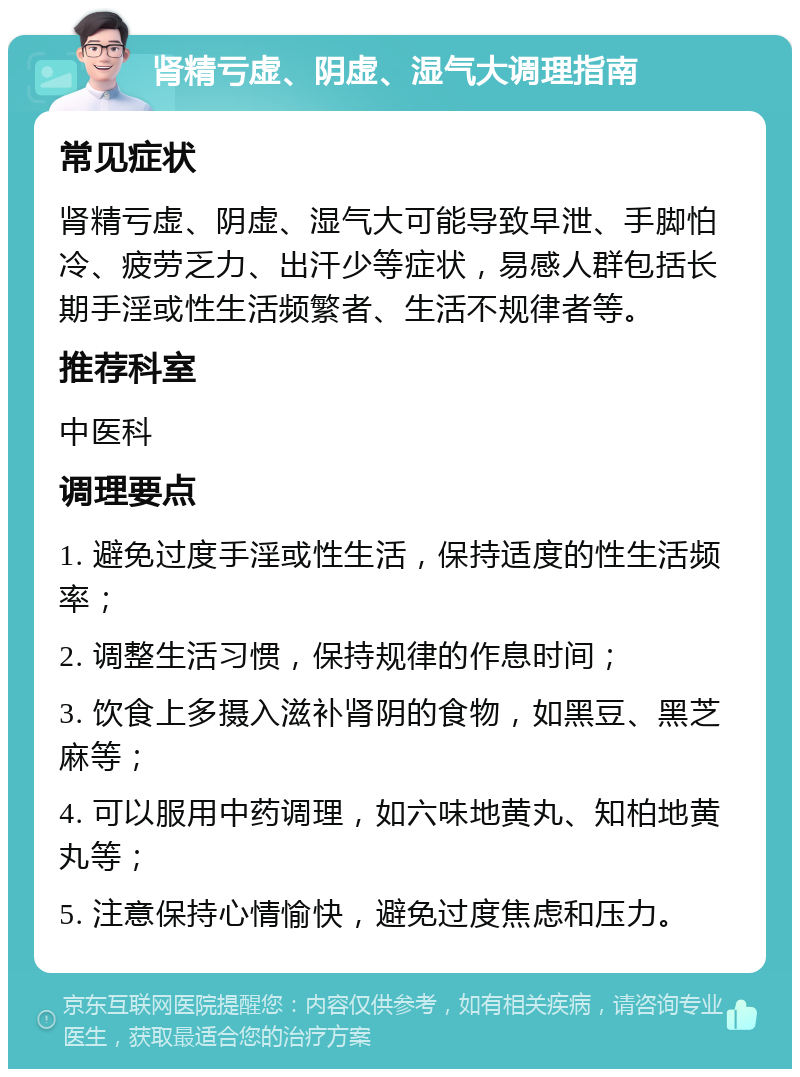 肾精亏虚、阴虚、湿气大调理指南 常见症状 肾精亏虚、阴虚、湿气大可能导致早泄、手脚怕冷、疲劳乏力、出汗少等症状，易感人群包括长期手淫或性生活频繁者、生活不规律者等。 推荐科室 中医科 调理要点 1. 避免过度手淫或性生活，保持适度的性生活频率； 2. 调整生活习惯，保持规律的作息时间； 3. 饮食上多摄入滋补肾阴的食物，如黑豆、黑芝麻等； 4. 可以服用中药调理，如六味地黄丸、知柏地黄丸等； 5. 注意保持心情愉快，避免过度焦虑和压力。