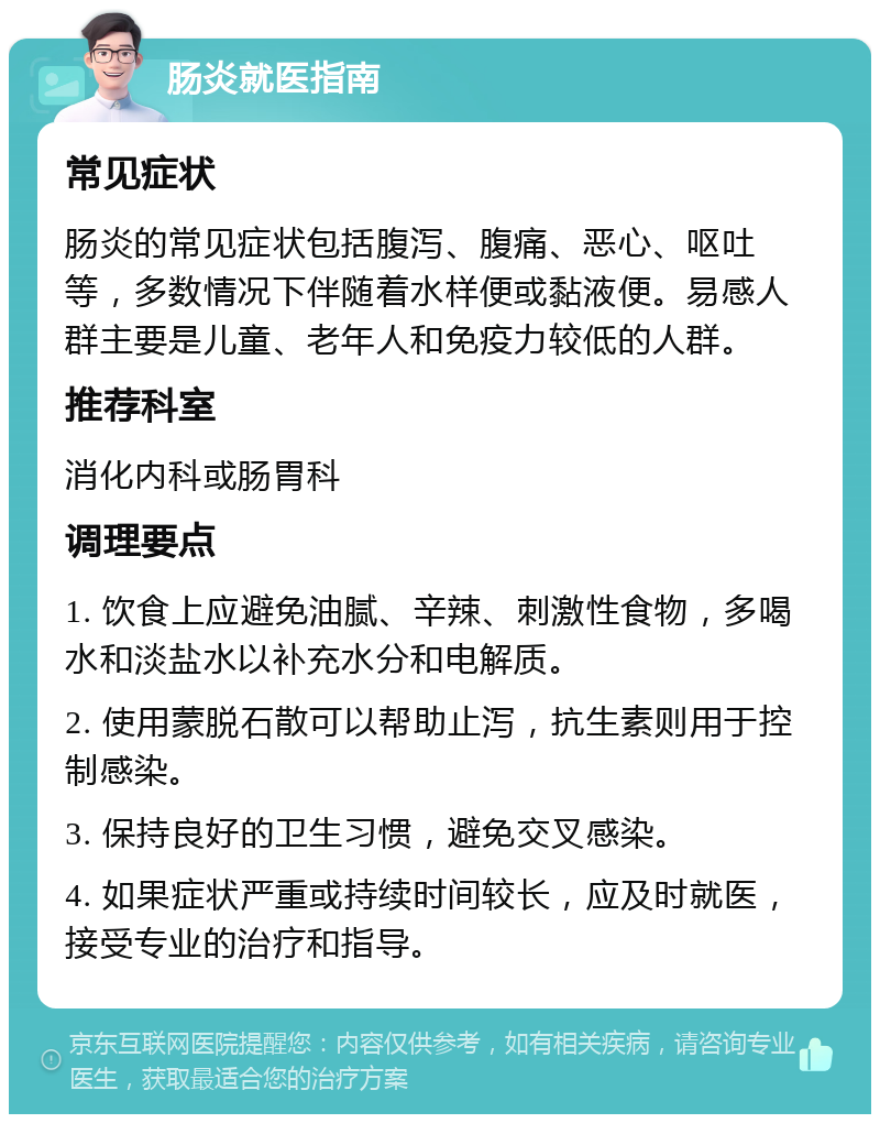 肠炎就医指南 常见症状 肠炎的常见症状包括腹泻、腹痛、恶心、呕吐等，多数情况下伴随着水样便或黏液便。易感人群主要是儿童、老年人和免疫力较低的人群。 推荐科室 消化内科或肠胃科 调理要点 1. 饮食上应避免油腻、辛辣、刺激性食物，多喝水和淡盐水以补充水分和电解质。 2. 使用蒙脱石散可以帮助止泻，抗生素则用于控制感染。 3. 保持良好的卫生习惯，避免交叉感染。 4. 如果症状严重或持续时间较长，应及时就医，接受专业的治疗和指导。