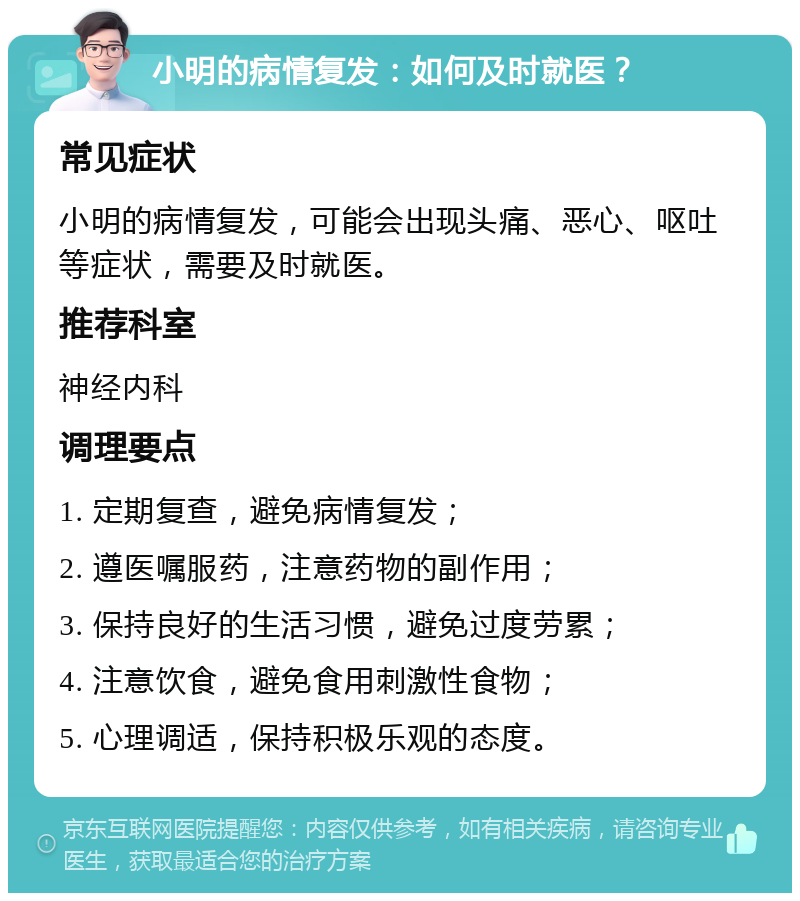 小明的病情复发：如何及时就医？ 常见症状 小明的病情复发，可能会出现头痛、恶心、呕吐等症状，需要及时就医。 推荐科室 神经内科 调理要点 1. 定期复查，避免病情复发； 2. 遵医嘱服药，注意药物的副作用； 3. 保持良好的生活习惯，避免过度劳累； 4. 注意饮食，避免食用刺激性食物； 5. 心理调适，保持积极乐观的态度。