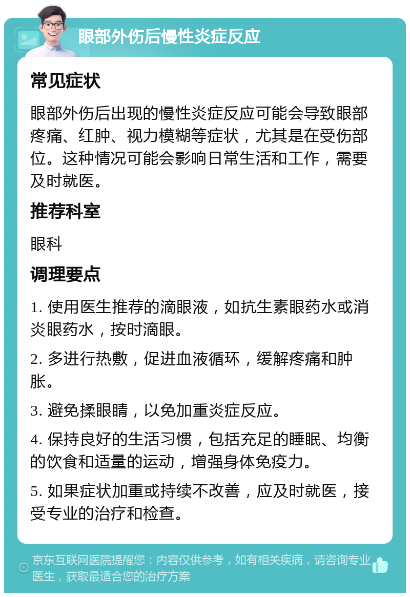 眼部外伤后慢性炎症反应 常见症状 眼部外伤后出现的慢性炎症反应可能会导致眼部疼痛、红肿、视力模糊等症状，尤其是在受伤部位。这种情况可能会影响日常生活和工作，需要及时就医。 推荐科室 眼科 调理要点 1. 使用医生推荐的滴眼液，如抗生素眼药水或消炎眼药水，按时滴眼。 2. 多进行热敷，促进血液循环，缓解疼痛和肿胀。 3. 避免揉眼睛，以免加重炎症反应。 4. 保持良好的生活习惯，包括充足的睡眠、均衡的饮食和适量的运动，增强身体免疫力。 5. 如果症状加重或持续不改善，应及时就医，接受专业的治疗和检查。