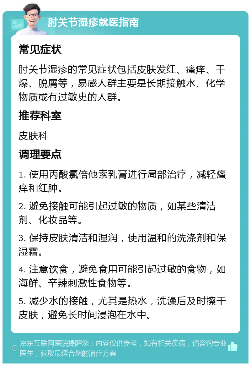 肘关节湿疹就医指南 常见症状 肘关节湿疹的常见症状包括皮肤发红、瘙痒、干燥、脱屑等，易感人群主要是长期接触水、化学物质或有过敏史的人群。 推荐科室 皮肤科 调理要点 1. 使用丙酸氯倍他索乳膏进行局部治疗，减轻瘙痒和红肿。 2. 避免接触可能引起过敏的物质，如某些清洁剂、化妆品等。 3. 保持皮肤清洁和湿润，使用温和的洗涤剂和保湿霜。 4. 注意饮食，避免食用可能引起过敏的食物，如海鲜、辛辣刺激性食物等。 5. 减少水的接触，尤其是热水，洗澡后及时擦干皮肤，避免长时间浸泡在水中。