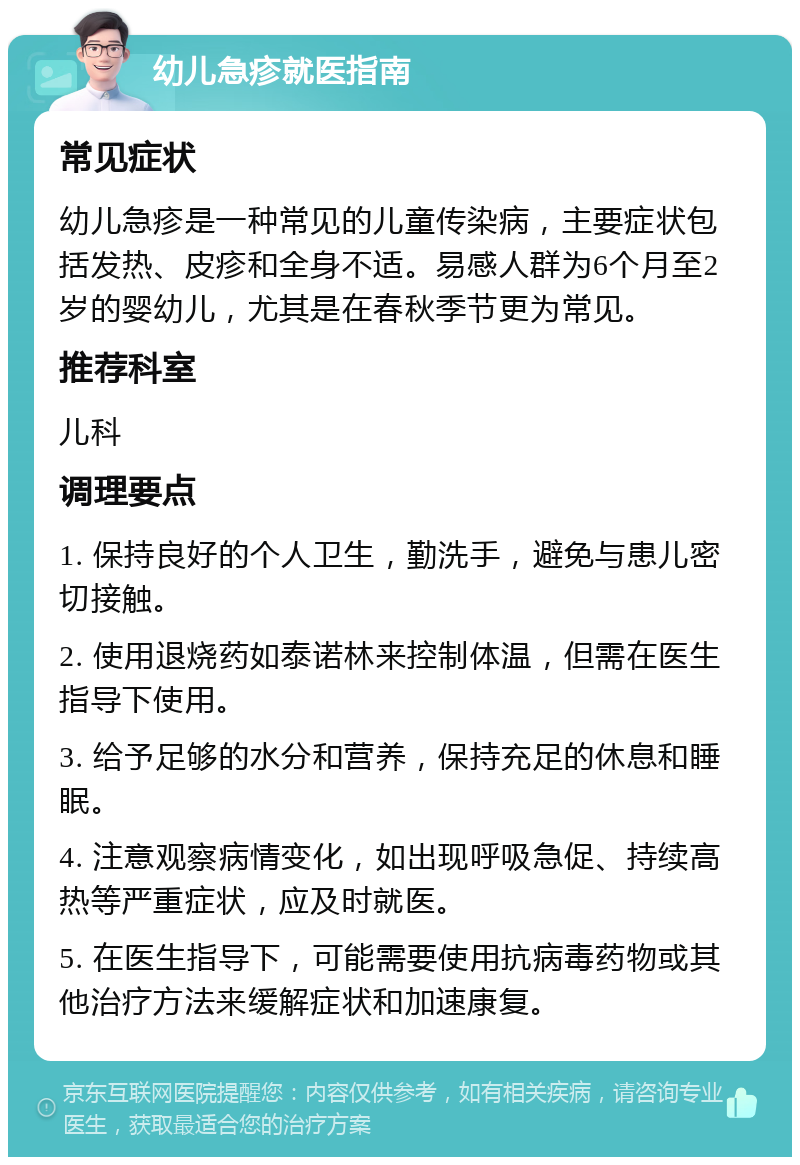 幼儿急疹就医指南 常见症状 幼儿急疹是一种常见的儿童传染病，主要症状包括发热、皮疹和全身不适。易感人群为6个月至2岁的婴幼儿，尤其是在春秋季节更为常见。 推荐科室 儿科 调理要点 1. 保持良好的个人卫生，勤洗手，避免与患儿密切接触。 2. 使用退烧药如泰诺林来控制体温，但需在医生指导下使用。 3. 给予足够的水分和营养，保持充足的休息和睡眠。 4. 注意观察病情变化，如出现呼吸急促、持续高热等严重症状，应及时就医。 5. 在医生指导下，可能需要使用抗病毒药物或其他治疗方法来缓解症状和加速康复。