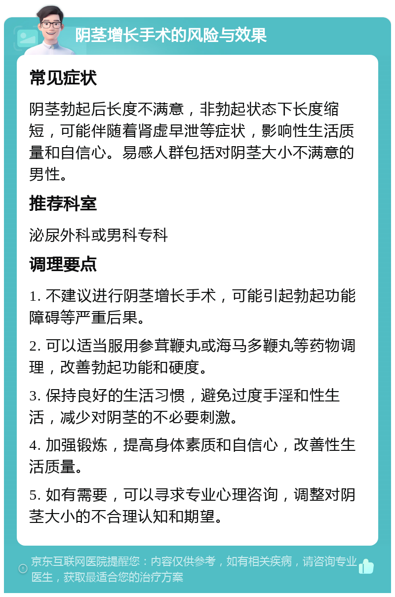 阴茎增长手术的风险与效果 常见症状 阴茎勃起后长度不满意，非勃起状态下长度缩短，可能伴随着肾虚早泄等症状，影响性生活质量和自信心。易感人群包括对阴茎大小不满意的男性。 推荐科室 泌尿外科或男科专科 调理要点 1. 不建议进行阴茎增长手术，可能引起勃起功能障碍等严重后果。 2. 可以适当服用参茸鞭丸或海马多鞭丸等药物调理，改善勃起功能和硬度。 3. 保持良好的生活习惯，避免过度手淫和性生活，减少对阴茎的不必要刺激。 4. 加强锻炼，提高身体素质和自信心，改善性生活质量。 5. 如有需要，可以寻求专业心理咨询，调整对阴茎大小的不合理认知和期望。