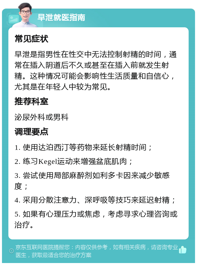 早泄就医指南 常见症状 早泄是指男性在性交中无法控制射精的时间，通常在插入阴道后不久或甚至在插入前就发生射精。这种情况可能会影响性生活质量和自信心，尤其是在年轻人中较为常见。 推荐科室 泌尿外科或男科 调理要点 1. 使用达泊西汀等药物来延长射精时间； 2. 练习Kegel运动来增强盆底肌肉； 3. 尝试使用局部麻醉剂如利多卡因来减少敏感度； 4. 采用分散注意力、深呼吸等技巧来延迟射精； 5. 如果有心理压力或焦虑，考虑寻求心理咨询或治疗。