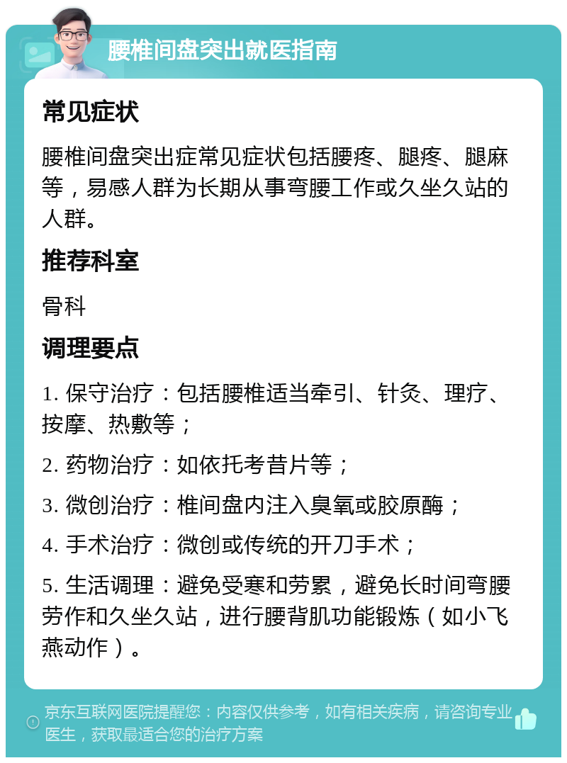 腰椎间盘突出就医指南 常见症状 腰椎间盘突出症常见症状包括腰疼、腿疼、腿麻等，易感人群为长期从事弯腰工作或久坐久站的人群。 推荐科室 骨科 调理要点 1. 保守治疗：包括腰椎适当牵引、针灸、理疗、按摩、热敷等； 2. 药物治疗：如依托考昔片等； 3. 微创治疗：椎间盘内注入臭氧或胶原酶； 4. 手术治疗：微创或传统的开刀手术； 5. 生活调理：避免受寒和劳累，避免长时间弯腰劳作和久坐久站，进行腰背肌功能锻炼（如小飞燕动作）。